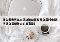 什么是世界三大区块链公司股票交易[全球区块链交易所最大的三家是]